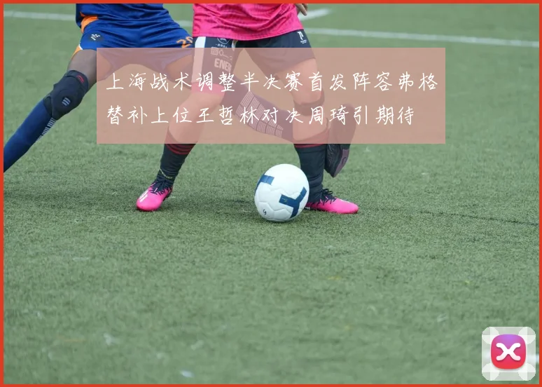 上海战术调整半决赛首发阵容弗格替补上位王哲林对决周琦引期待
