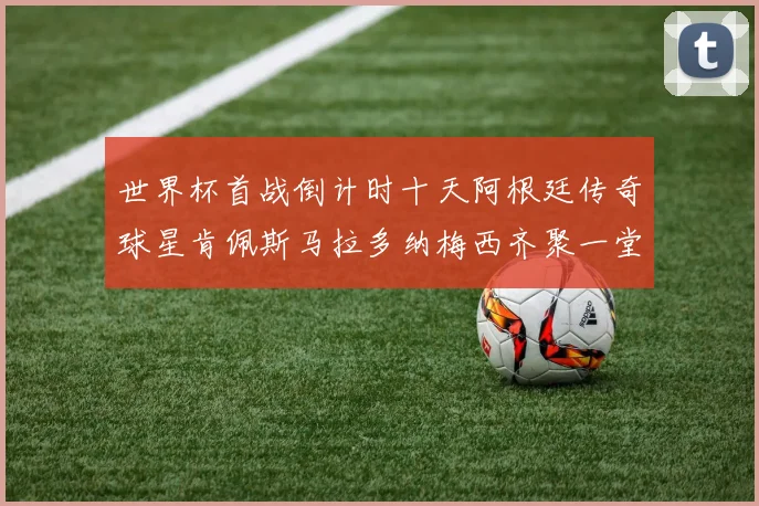 世界杯首战倒计时十天阿根廷传奇球星肯佩斯马拉多纳梅西齐聚一堂预热