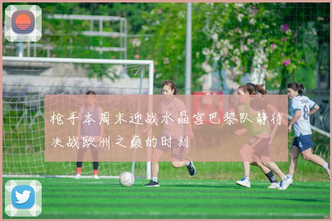 枪手本周末迎战水晶宫巴黎队静待决战欧洲之巅的时刻