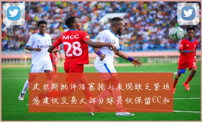 皮尔斯批评活塞抢七表现缺乏紧迫感建议交易大部分球员仅保留CC和詹金斯