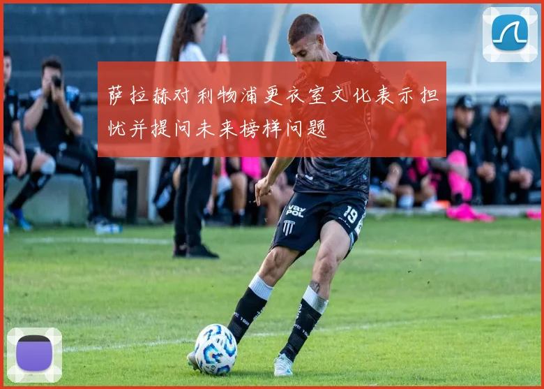 萨拉赫对利物浦更衣室文化表示担忧并提问未来榜样问题