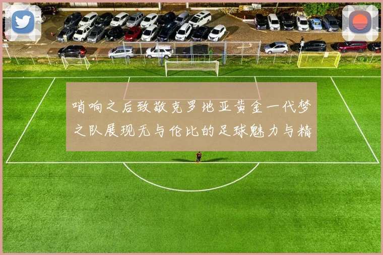 哨响之后致敬克罗地亚黄金一代梦之队展现无与伦比的足球魅力与精神