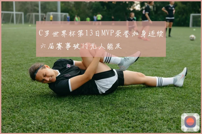 C罗世界杯第13日MVP荣誉加身连续六届赛事破门无人能及
