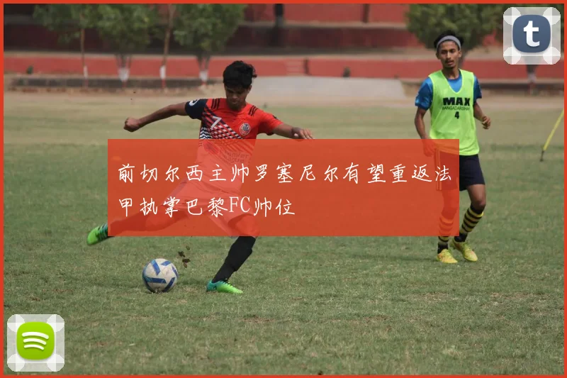前切尔西主帅罗塞尼尔有望重返法甲执掌巴黎FC帅位