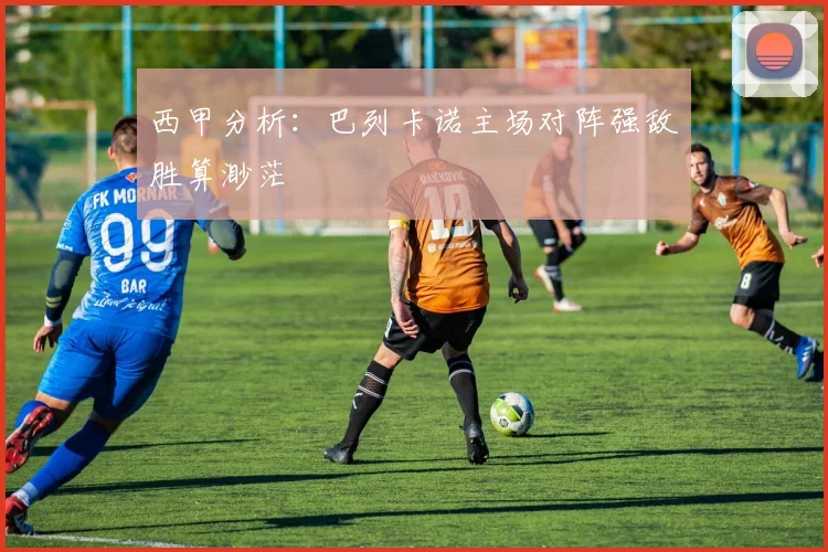 西甲分析：巴列卡诺主场对阵强敌胜算渺茫