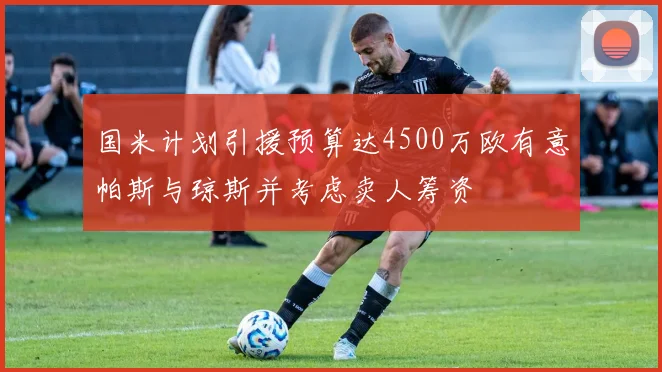 国米计划引援预算达4500万欧有意帕斯与琼斯并考虑卖人筹资