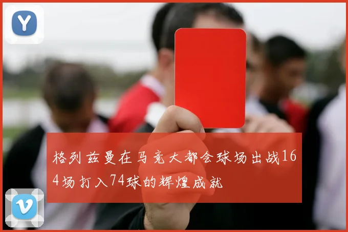 格列兹曼在马竞大都会球场出战164场打入74球的辉煌成就