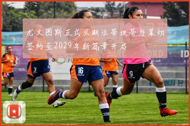 尤文图斯正式买断法蒂坎蒂与莱切签约至2029年新篇章开启