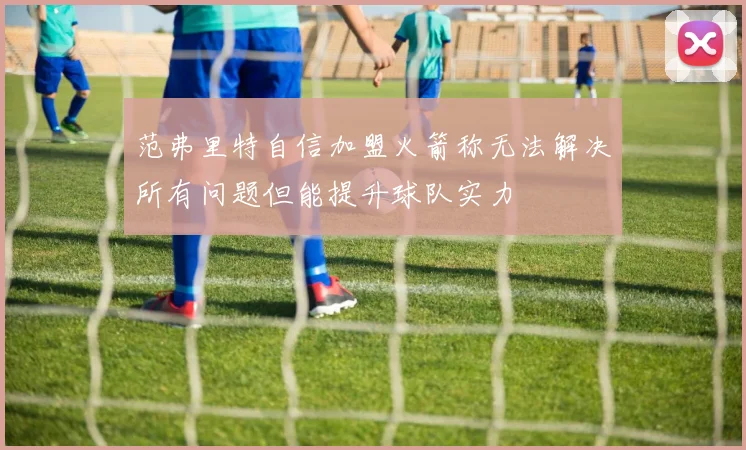 范弗里特自信加盟火箭称无法解决所有问题但能提升球队实力