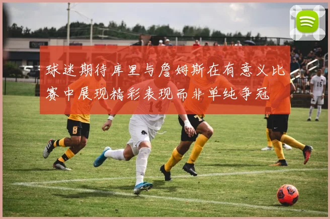 球迷期待库里与詹姆斯在有意义比赛中展现精彩表现而非单纯争冠