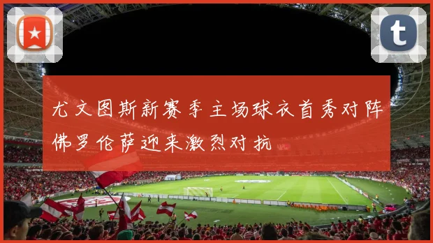 尤文图斯新赛季主场球衣首秀对阵佛罗伦萨迎来激烈对抗