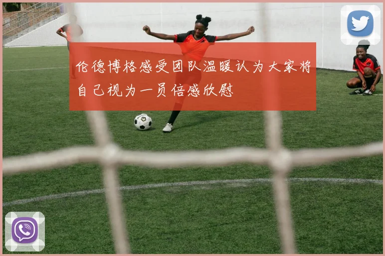 伦德博格感受团队温暖认为大家将自己视为一员倍感欣慰