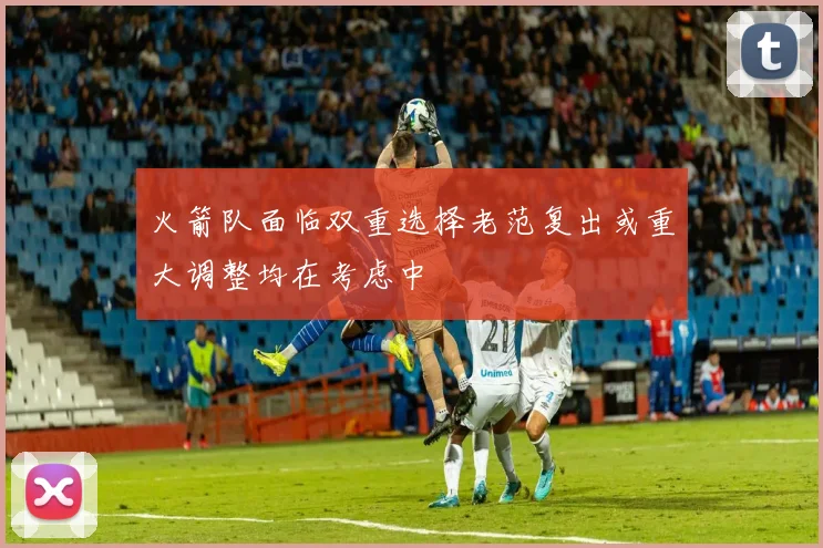 火箭队面临双重选择老范复出或重大调整均在考虑中