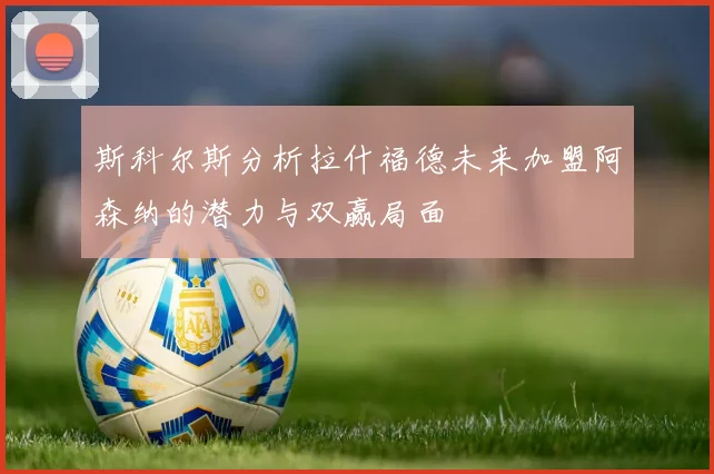 斯科尔斯分析拉什福德未来加盟阿森纳的潜力与双赢局面