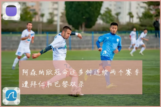 阿森纳欧冠命运多舛连续两个赛季遭拜仁和巴黎双杀