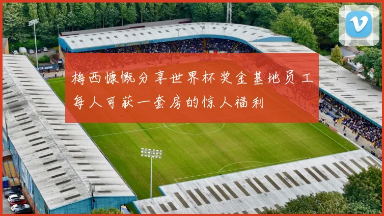 梅西慷慨分享世界杯奖金基地员工每人可获一套房的惊人福利