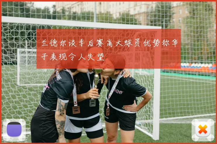 兰德尔谈季后赛高大球员优势称华子表现令人失望