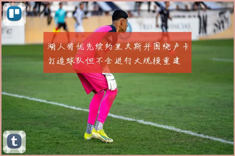 湖人将优先续约里夫斯并围绕卢卡打造球队但不会进行大规模重建