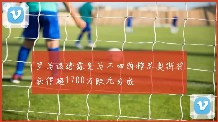 罗马诺透露皇马不回购穆尼奥斯将获得超1700万欧元分成