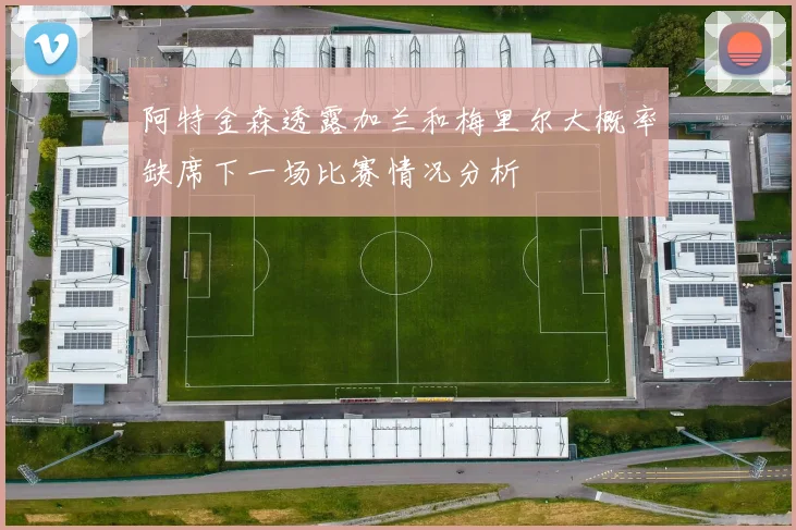 阿特金森透露加兰和梅里尔大概率缺席下一场比赛情况分析
