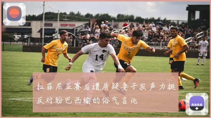 拉菲尼亚赛后遭质疑妻子发声力挺反对盼巴西输的俗气言论