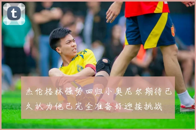 杰伦格林强势回归小奥尼尔期待已久认为他已完全准备好迎接挑战