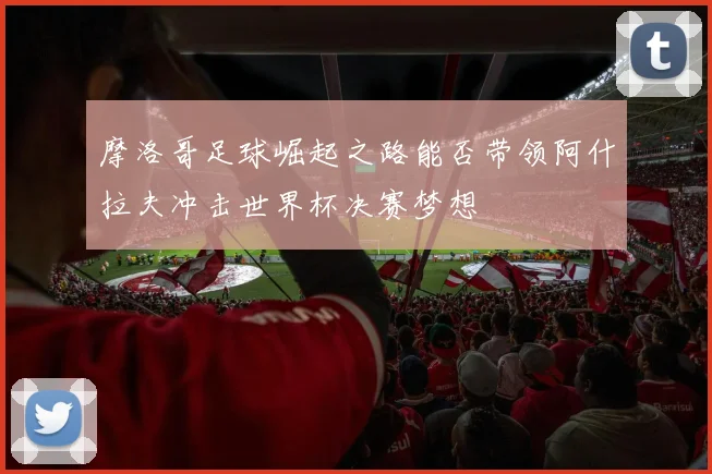 摩洛哥足球崛起之路能否带领阿什拉夫冲击世界杯决赛梦想