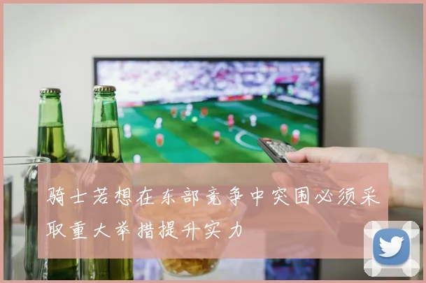骑士若想在东部竞争中突围必须采取重大举措提升实力